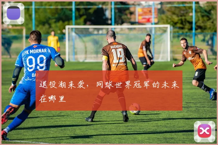 退役潮来袭，网球世界冠军的未来在哪里