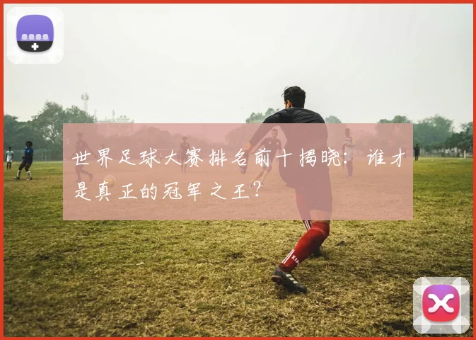 世界足球大赛排名前十揭晓：谁才是真正的冠军之王？