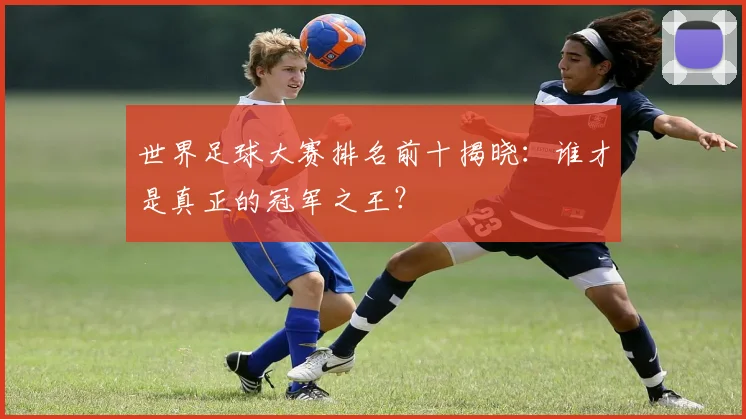 世界足球大赛排名前十揭晓：谁才是真正的冠军之王？